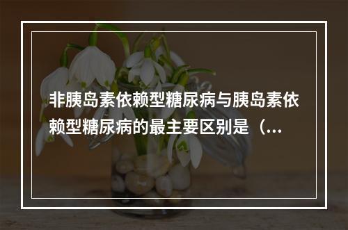 非胰岛素依赖型糖尿病与胰岛素依赖型糖尿病的最主要区别是（　　