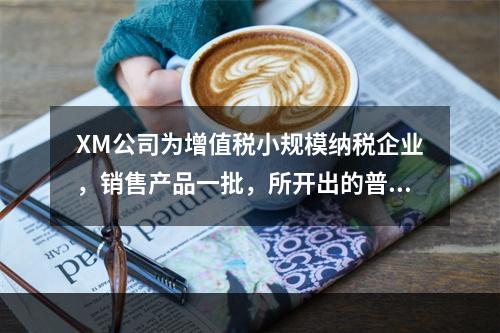 XM公司为增值税小规模纳税企业，销售产品一批，所开出的普通发