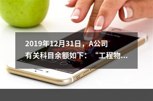 2019年12月31日，A公司有关科目余额如下：“工程物资”