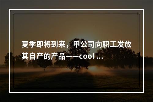 夏季即将到来，甲公司向职工发放其自产的产品——cool 牌空