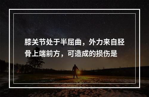 膝关节处于半屈曲，外力来自胫骨上端前方，可造成的损伤是