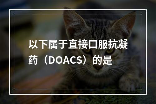 以下属于直接口服抗凝药（DOACS）的是