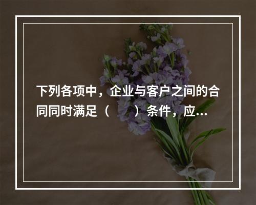 下列各项中，企业与客户之间的合同同时满足（　　）条件，应当在