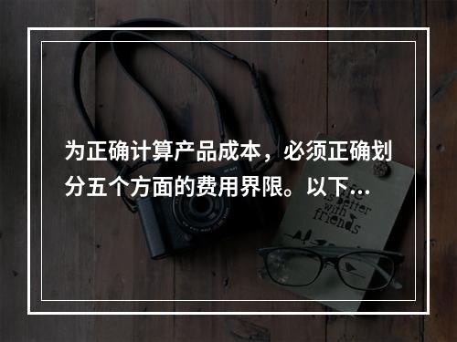 为正确计算产品成本，必须正确划分五个方面的费用界限。以下各项