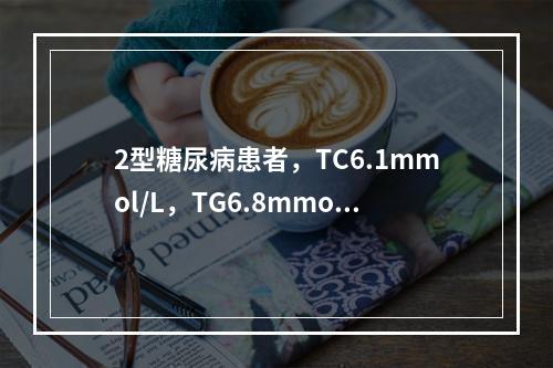 2型糖尿病患者，TC6.1mmol/L，TG6.8mmol/