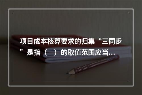 项目成本核算要求的归集“三同步”是指（　）的取值范围应当一致