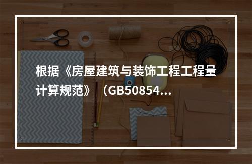 根据《房屋建筑与装饰工程工程量计算规范》（GB50854-2