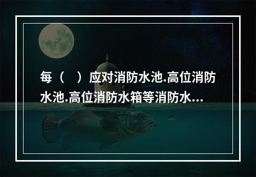 每（　）应对消防水池.高位消防水池.高位消防水箱等消防水源设