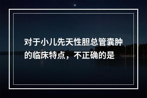 对于小儿先天性胆总管囊肿的临床特点，不正确的是