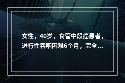 女性，40岁，食管中段癌患者，进行性吞咽困难6个月，完全不能