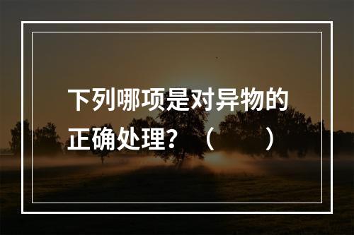 下列哪项是对异物的正确处理？（　　）