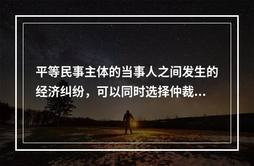 平等民事主体的当事人之间发生的经济纠纷，可以同时选择仲裁和民