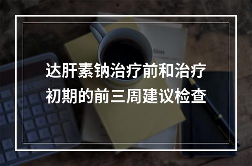 达肝素钠治疗前和治疗初期的前三周建议检查