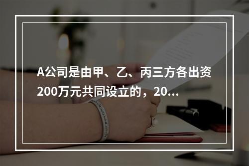 A公司是由甲、乙、丙三方各出资200万元共同设立的，2019