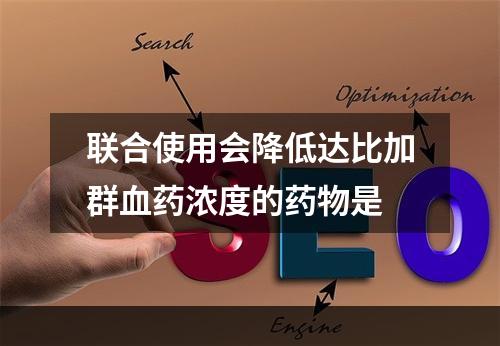 联合使用会降低达比加群血药浓度的药物是