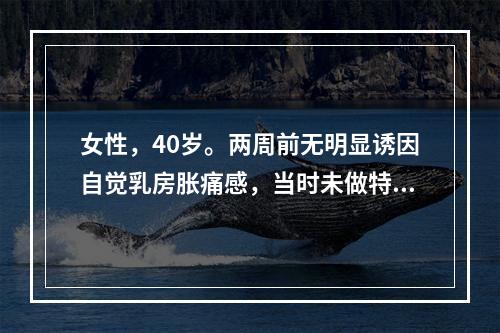 女性，40岁。两周前无明显诱因自觉乳房胀痛感，当时未做特殊处