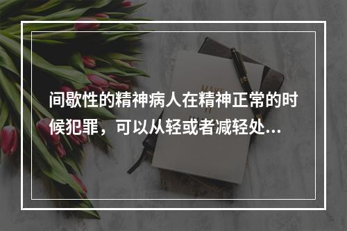 间歇性的精神病人在精神正常的时候犯罪，可以从轻或者减轻处罚。