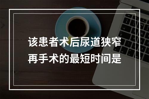 该患者术后尿道狭窄再手术的最短时间是