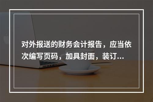 对外报送的财务会计报告，应当依次编写页码，加具封面，装订成册