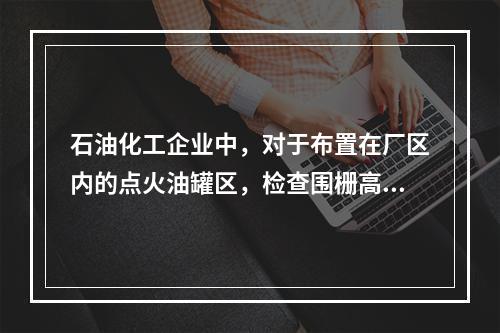 石油化工企业中，对于布置在厂区内的点火油罐区，检查围栅高度不