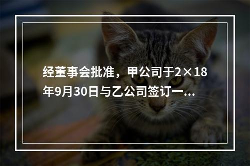 经董事会批准，甲公司于2×18年9月30日与乙公司签订一项不