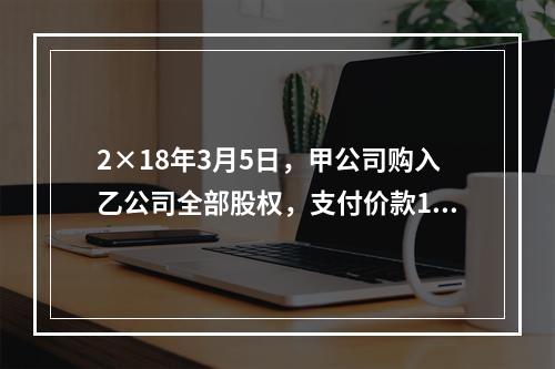 2×18年3月5日，甲公司购入乙公司全部股权，支付价款120