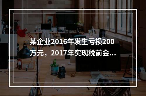 某企业2016年发生亏损200万元，2017年实现税前会计利