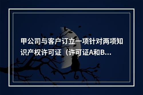 甲公司与客户订立一项针对两项知识产权许可证（许可证A和B）的