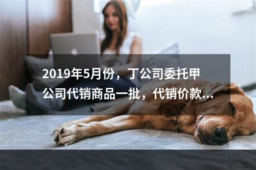 2019年5月份，丁公司委托甲公司代销商品一批，代销价款为3