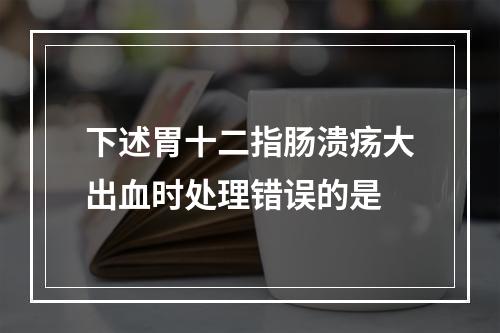 下述胃十二指肠溃疡大出血时处理错误的是