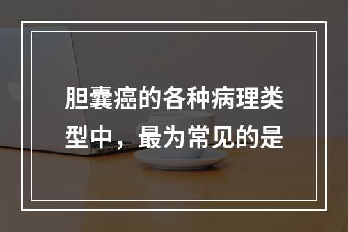 胆囊癌的各种病理类型中，最为常见的是