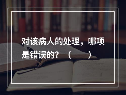 对该病人的处理，哪项是错误的？（　　）