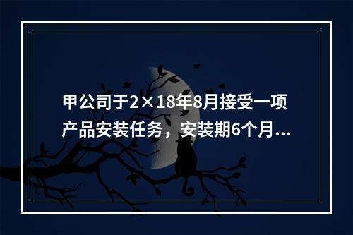 甲公司于2×18年8月接受一项产品安装任务，安装期6个月，合