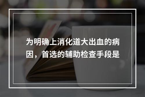 为明确上消化道大出血的病因，首选的辅助检查手段是