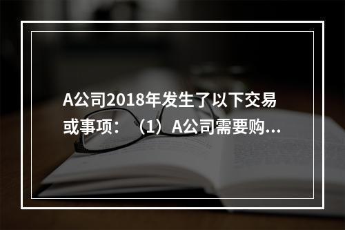 A公司2018年发生了以下交易或事项：（1）A公司需要购置一