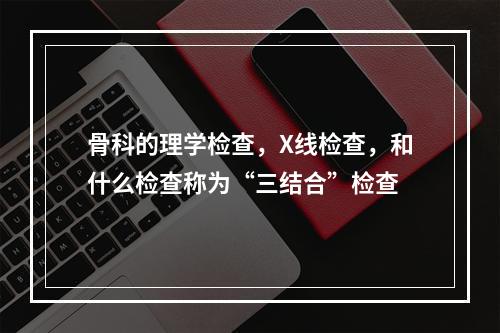 骨科的理学检查，X线检查，和什么检查称为“三结合”检查