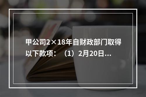 甲公司2×18年自财政部门取得以下款项：（1）2月20日，收