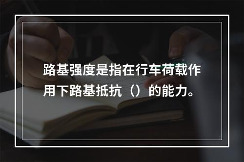 路基强度是指在行车荷载作用下路基抵抗（）的能力。