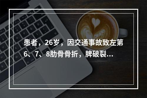 患者，26岁，因交通事故致左第6、7、8肋骨骨折，脾破裂、肠