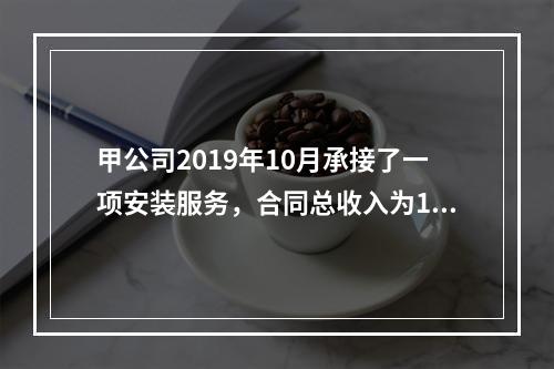 甲公司2019年10月承接了一项安装服务，合同总收入为100