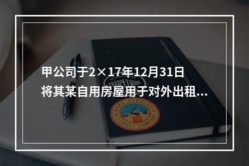 甲公司于2×17年12月31日将其某自用房屋用于对外出租，该