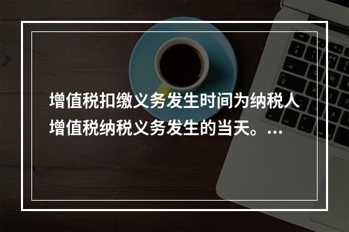 增值税扣缴义务发生时间为纳税人增值税纳税义务发生的当天。（　