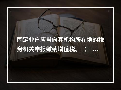 固定业户应当向其机构所在地的税务机关申报缴纳增值税。（　）