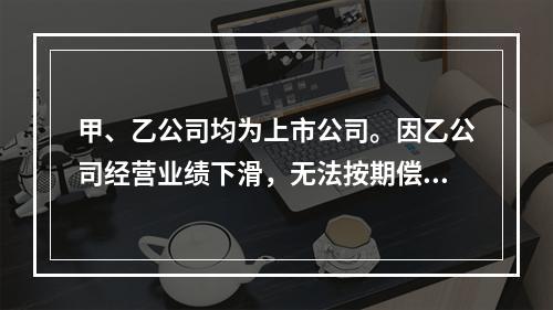 甲、乙公司均为上市公司。因乙公司经营业绩下滑，无法按期偿还所