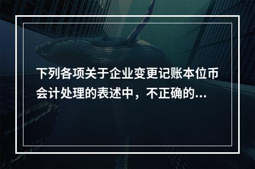 下列各项关于企业变更记账本位币会计处理的表述中，不正确的有（