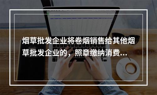 烟草批发企业将卷烟销售给其他烟草批发企业的，照章缴纳消费税。