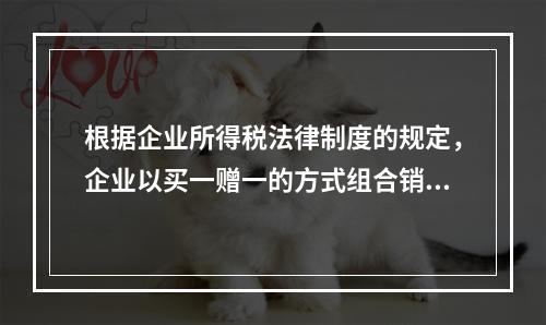 根据企业所得税法律制度的规定，企业以买一赠一的方式组合销售本