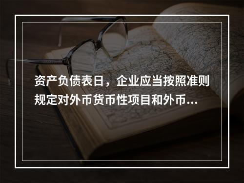 资产负债表日，企业应当按照准则规定对外币货币性项目和外币非货