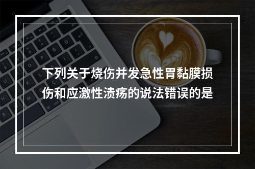 下列关于烧伤并发急性胃黏膜损伤和应激性溃疡的说法错误的是