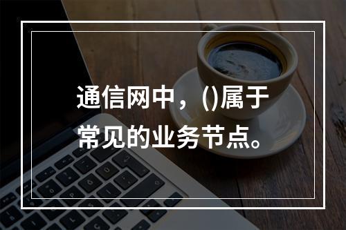 通信网中，()属于常见的业务节点。